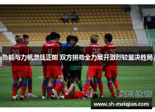 鲁能与力帆激战正酣 双方拼劲全力展开激烈较量决胜局