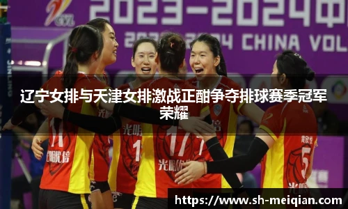 辽宁女排与天津女排激战正酣争夺排球赛季冠军荣耀